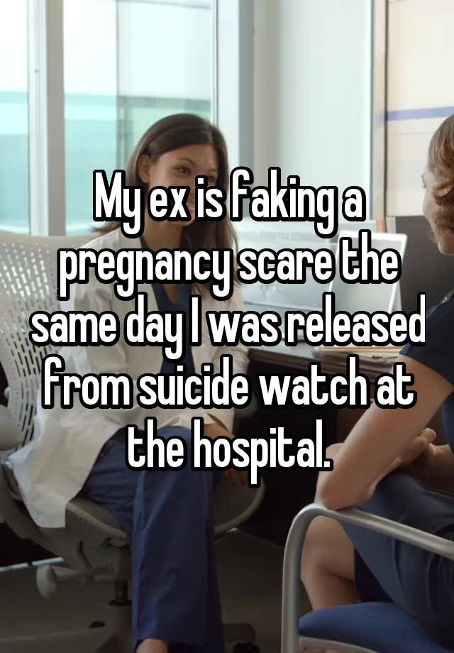 My ex is faking a pregnancy scare the same day I was released from suicide watch at the hospital.