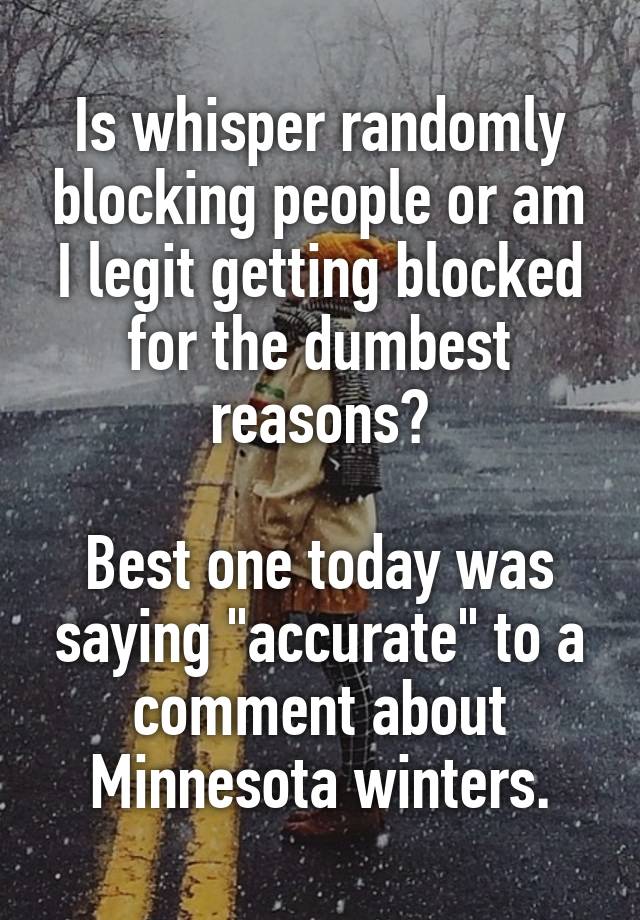 Is whisper randomly blocking people or am I legit getting blocked for the dumbest reasons?

Best one today was saying "accurate" to a comment about Minnesota winters.