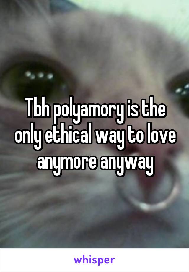 Tbh polyamory is the only ethical way to love anymore anyway