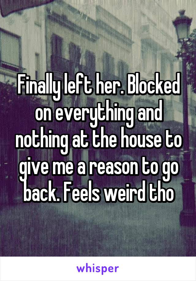 Finally left her. Blocked on everything and nothing at the house to give me a reason to go back. Feels weird tho