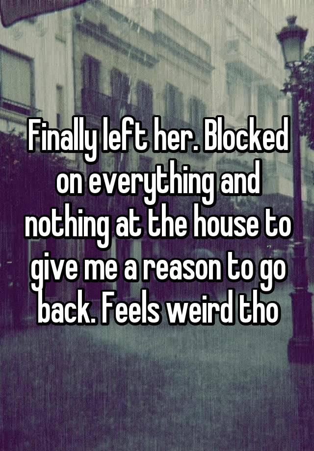 Finally left her. Blocked on everything and nothing at the house to give me a reason to go back. Feels weird tho