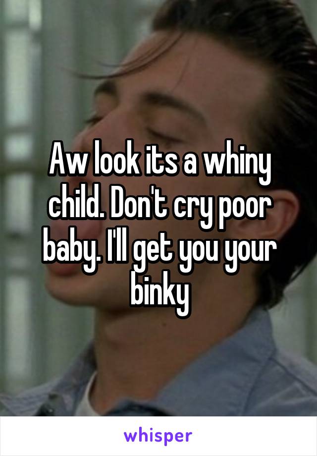Aw look its a whiny child. Don't cry poor baby. I'll get you your binky
