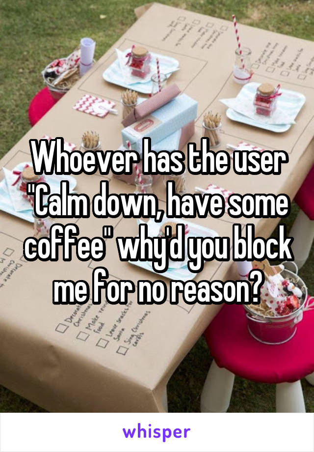 Whoever has the user "Calm down, have some coffee" why'd you block me for no reason?