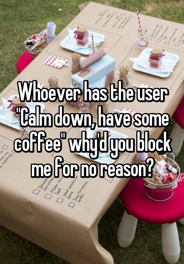 Whoever has the user "Calm down, have some coffee" why'd you block me for no reason?