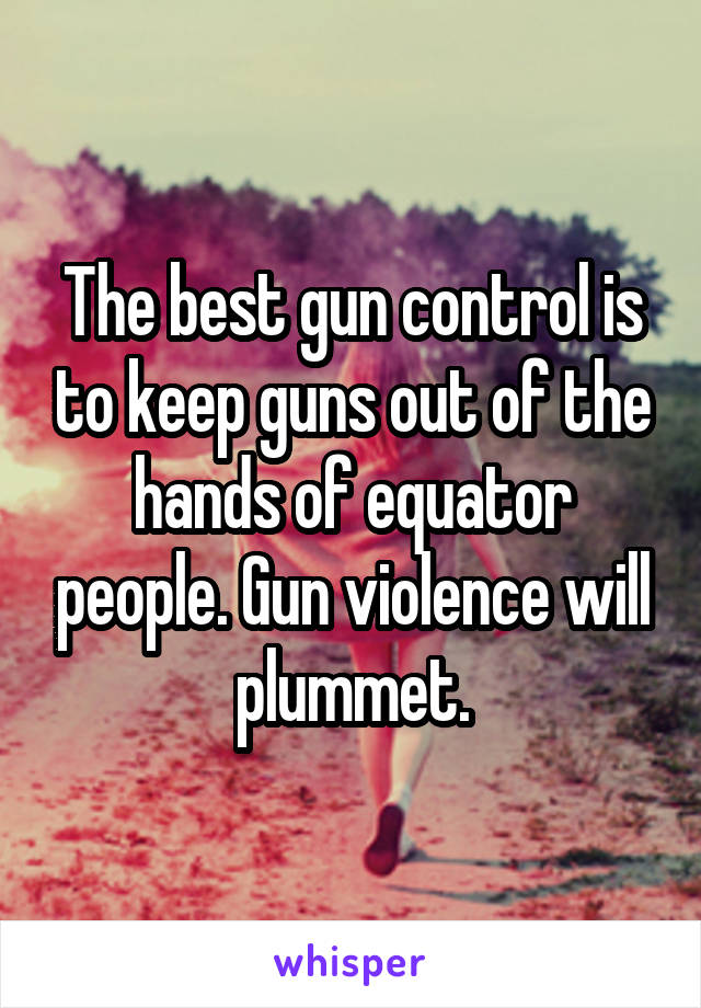 The best gun control is to keep guns out of the hands of equator people. Gun violence will plummet.