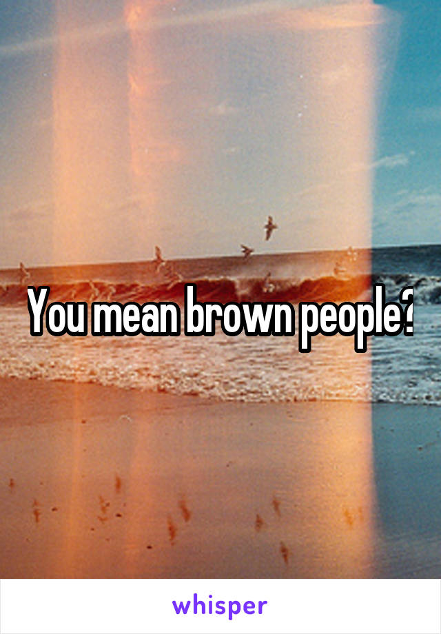 You mean brown people?