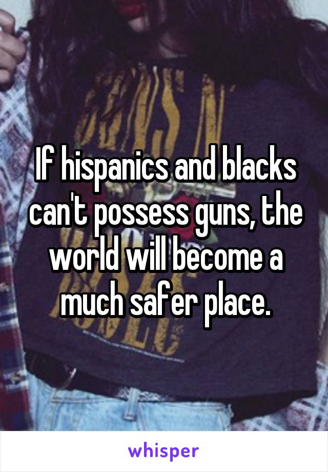 If hispanics and blacks can't possess guns, the world will become a much safer place.