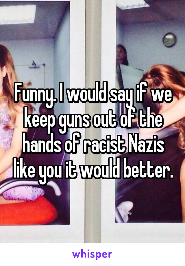 Funny. I would say if we keep guns out of the hands of racist Nazis like you it would better.