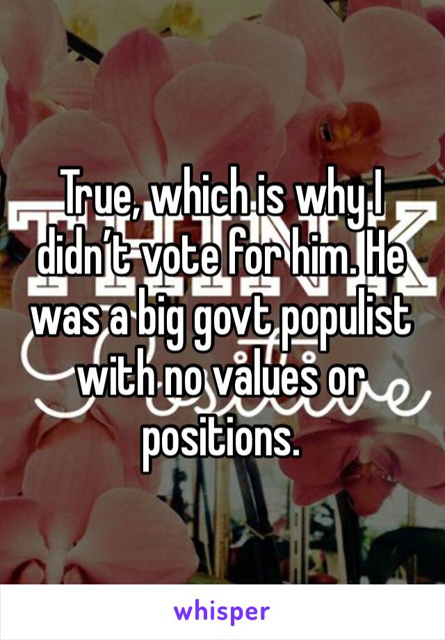 True, which is why I didn’t vote for him. He was a big govt populist with no values or positions.