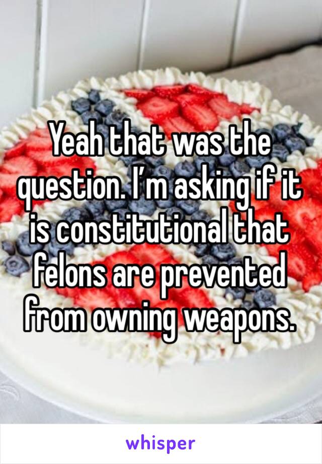 Yeah that was the question. I’m asking if it is constitutional that felons are prevented from owning weapons.