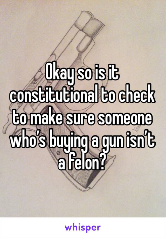 Okay so is it constitutional to check to make sure someone who’s buying a gun isn’t a felon?