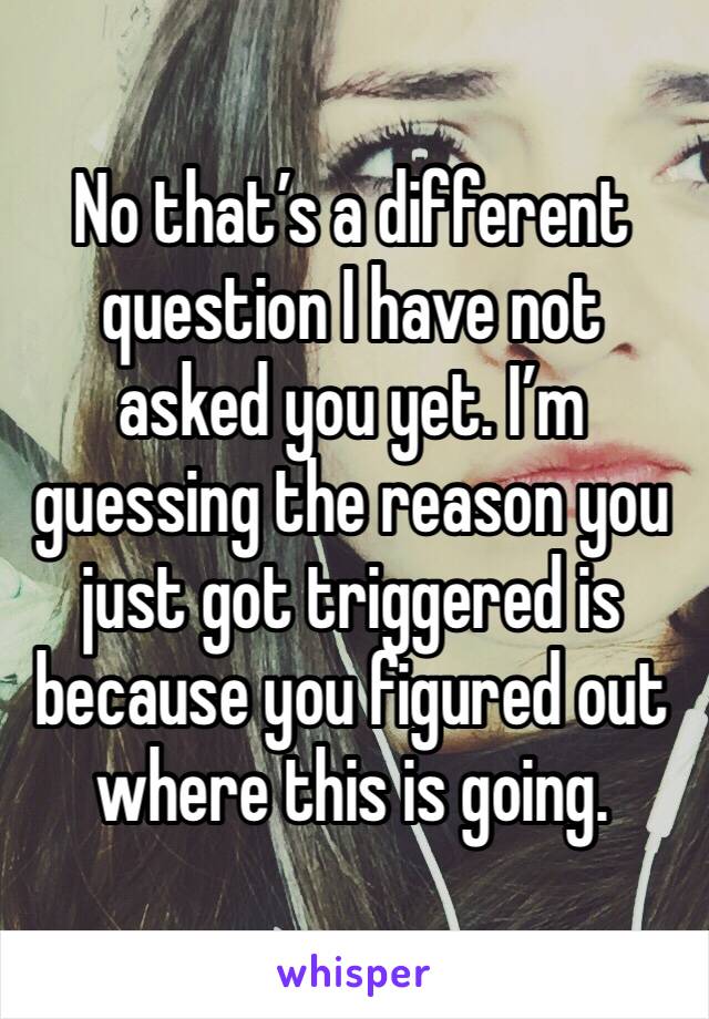 No that’s a different question I have not asked you yet. I’m guessing the reason you just got triggered is because you figured out where this is going.