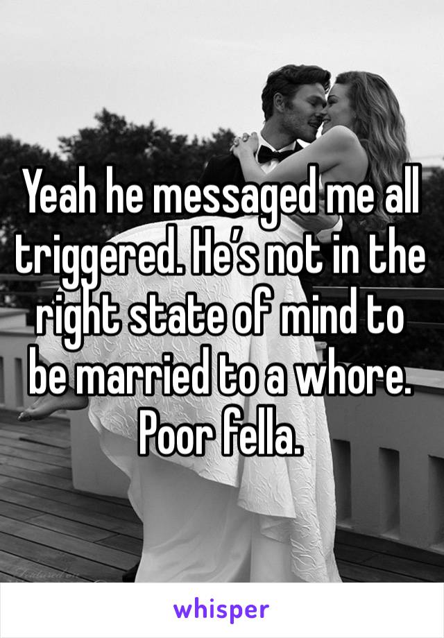 Yeah he messaged me all triggered. He’s not in the right state of mind to be married to a whore. Poor fella. 