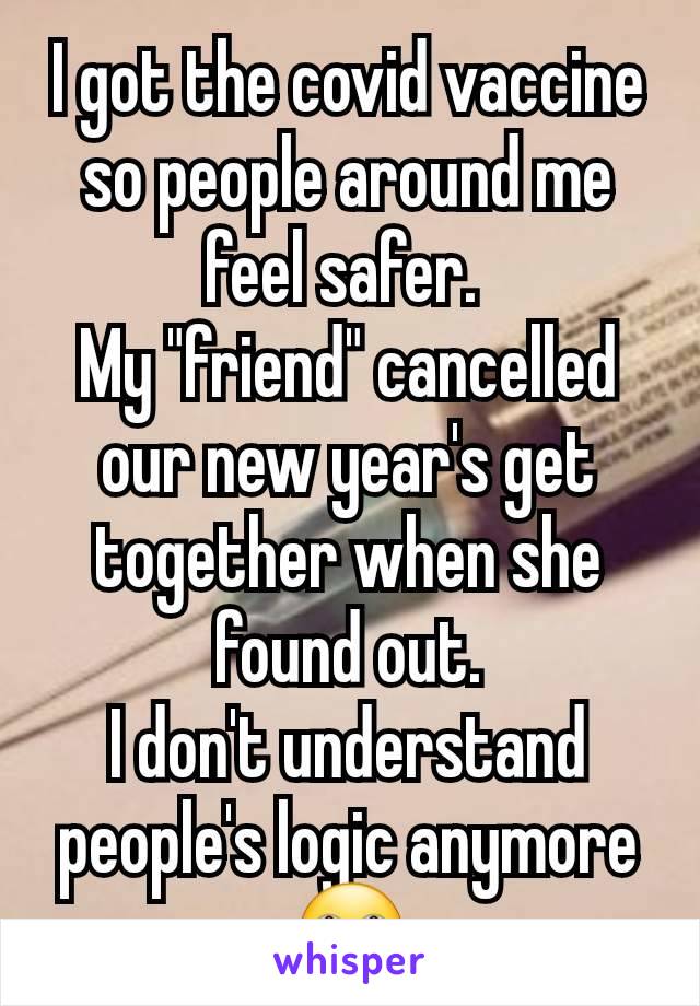 I got the covid vaccine so people around me feel safer. 
My "friend" cancelled our new year's get together when she found out.
I don't understand people's logic anymore 🙄