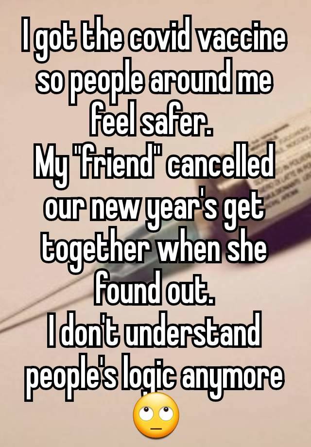 I got the covid vaccine so people around me feel safer. 
My "friend" cancelled our new year's get together when she found out.
I don't understand people's logic anymore 🙄