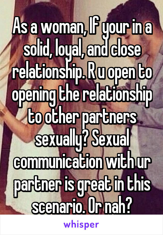 As a woman, If your in a solid, loyal, and close relationship. R u open to opening the relationship to other partners sexually? Sexual communication with ur partner is great in this scenario. Or nah?