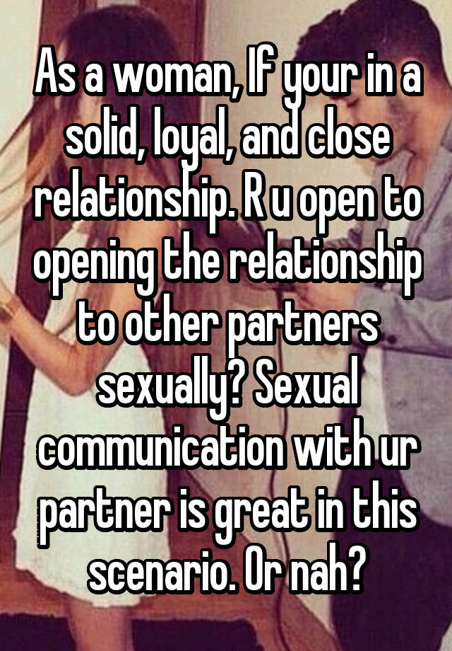 As a woman, If your in a solid, loyal, and close relationship. R u open to opening the relationship to other partners sexually? Sexual communication with ur partner is great in this scenario. Or nah?