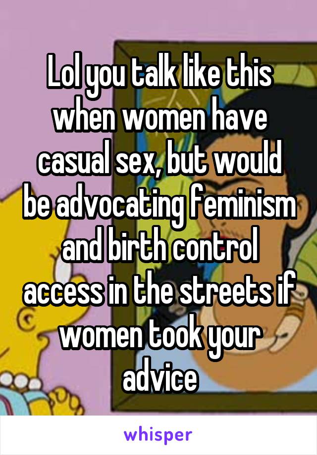 Lol you talk like this when women have casual sex, but would be advocating feminism and birth control access in the streets if women took your advice