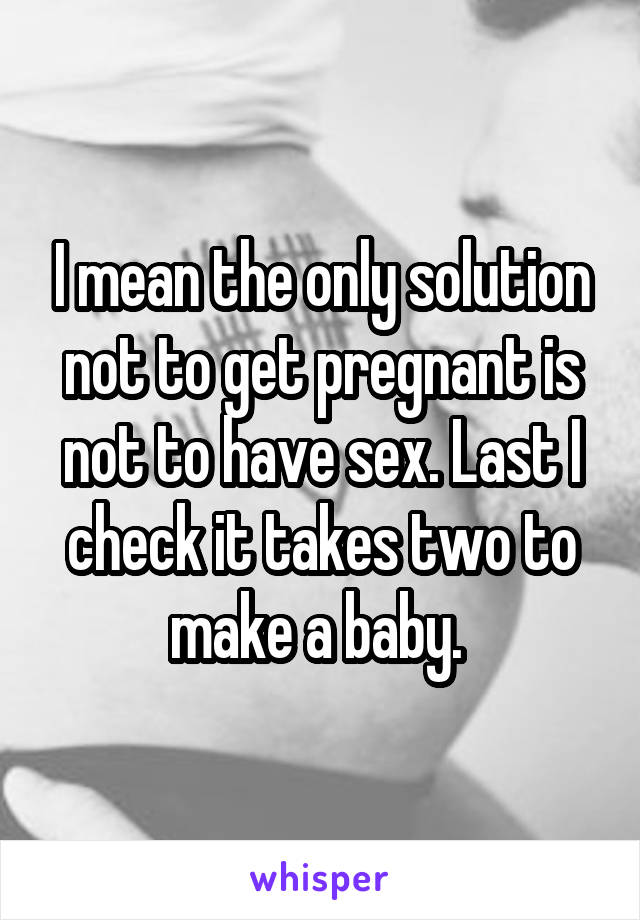 I mean the only solution not to get pregnant is not to have sex. Last I check it takes two to make a baby. 