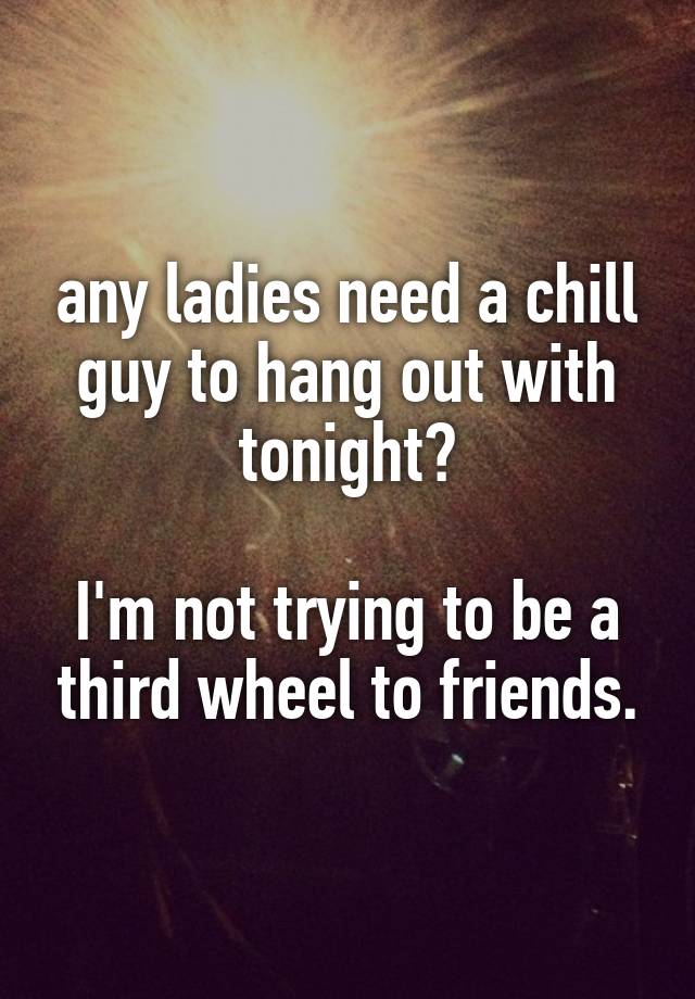 any ladies need a chill guy to hang out with tonight?

I'm not trying to be a third wheel to friends.