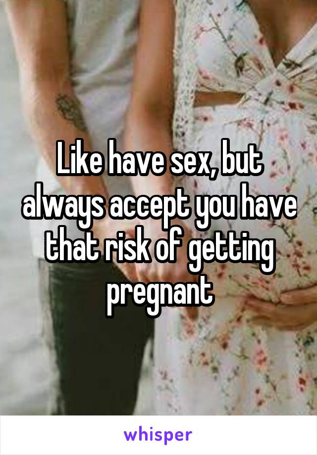 Like have sex, but always accept you have that risk of getting pregnant