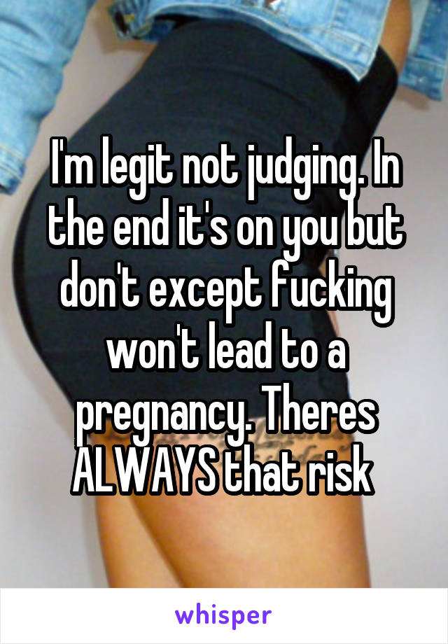 I'm legit not judging. In the end it's on you but don't except fucking won't lead to a pregnancy. Theres ALWAYS that risk 