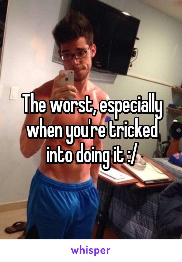 The worst, especially when you're tricked into doing it :/