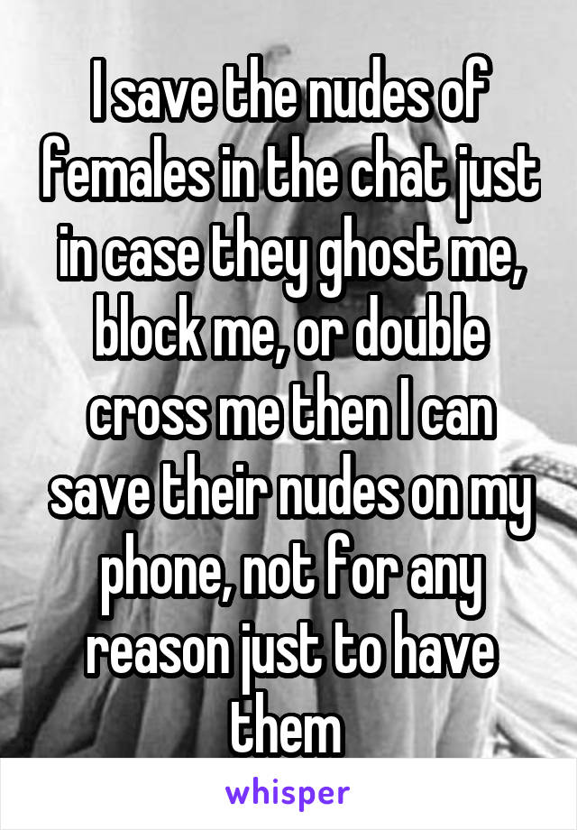 I save the nudes of females in the chat just in case they ghost me, block me, or double cross me then I can save their nudes on my phone, not for any reason just to have them 