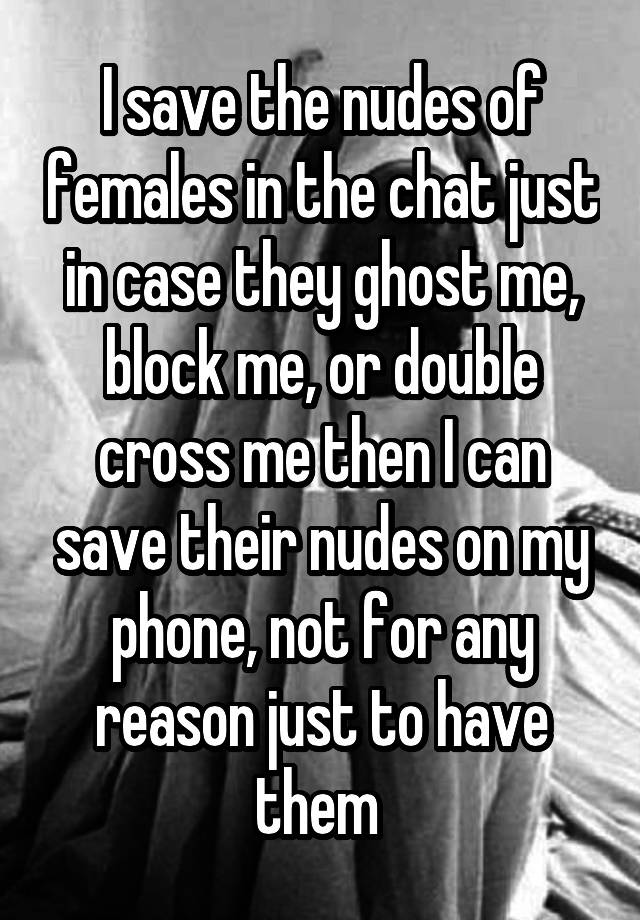 I save the nudes of females in the chat just in case they ghost me, block me, or double cross me then I can save their nudes on my phone, not for any reason just to have them 