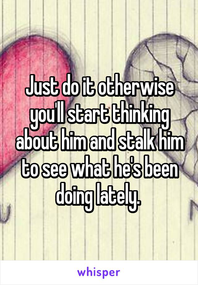 Just do it otherwise you'll start thinking about him and stalk him to see what he's been doing lately. 