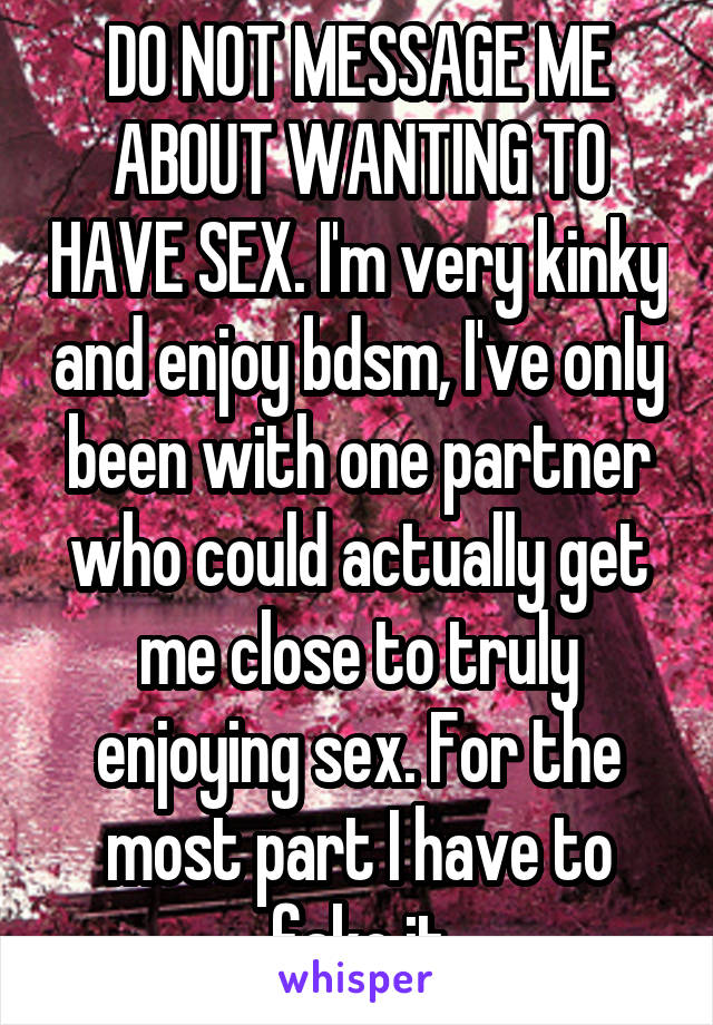 DO NOT MESSAGE ME ABOUT WANTING TO HAVE SEX. I'm very kinky and enjoy bdsm, I've only been with one partner who could actually get me close to truly enjoying sex. For the most part I have to fake it