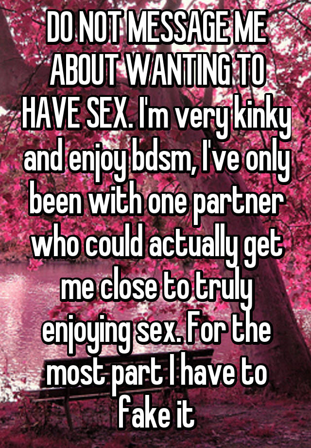 DO NOT MESSAGE ME ABOUT WANTING TO HAVE SEX. I'm very kinky and enjoy bdsm, I've only been with one partner who could actually get me close to truly enjoying sex. For the most part I have to fake it