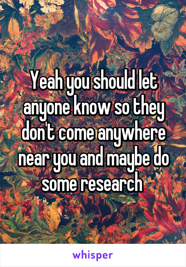 Yeah you should let anyone know so they don't come anywhere near you and maybe do some research 