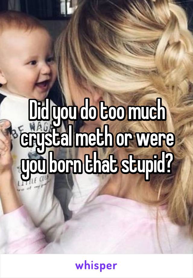 Did you do too much crystal meth or were you born that stupid?