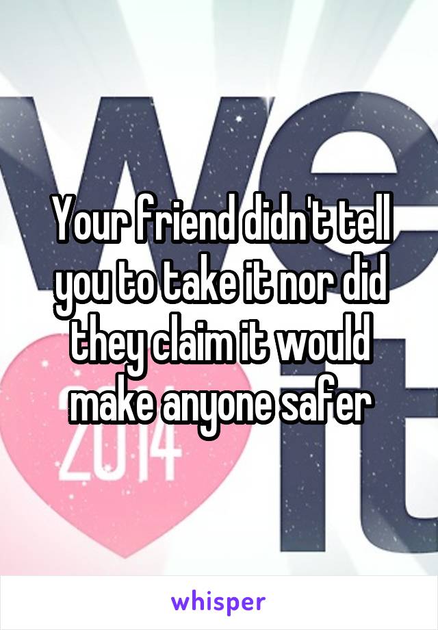 Your friend didn't tell you to take it nor did they claim it would make anyone safer