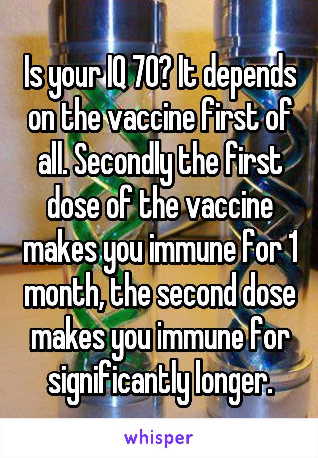 Is your IQ 70? It depends on the vaccine first of all. Secondly the first dose of the vaccine makes you immune for 1 month, the second dose makes you immune for significantly longer.