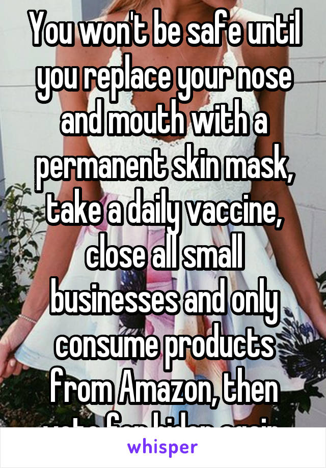 You won't be safe until you replace your nose and mouth with a permanent skin mask, take a daily vaccine, close all small businesses and only consume products from Amazon, then vote for biden again 