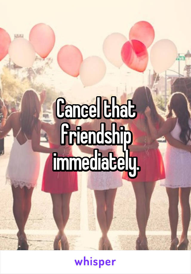 Cancel that
friendship immediately.