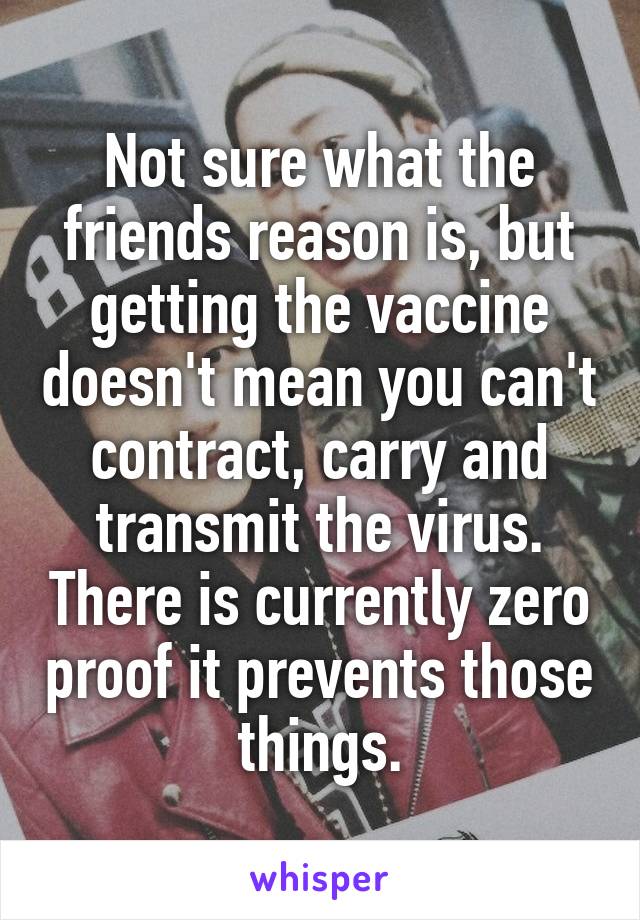 Not sure what the friends reason is, but getting the vaccine doesn't mean you can't contract, carry and transmit the virus. There is currently zero proof it prevents those things.