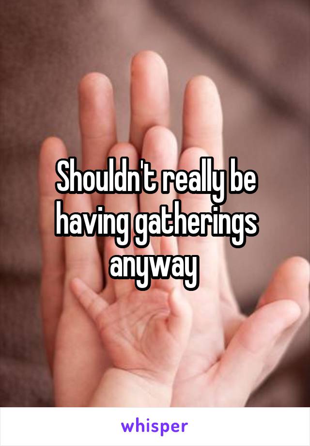 Shouldn't really be having gatherings anyway 