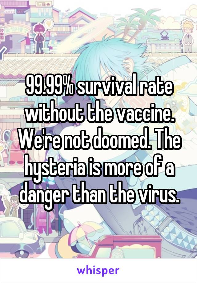 99.99% survival rate without the vaccine. We're not doomed. The hysteria is more of a danger than the virus.