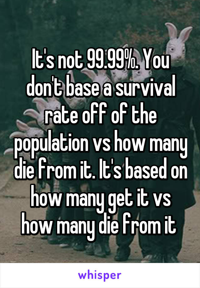 It's not 99.99%. You don't base a survival rate off of the population vs how many die from it. It's based on how many get it vs how many die from it 