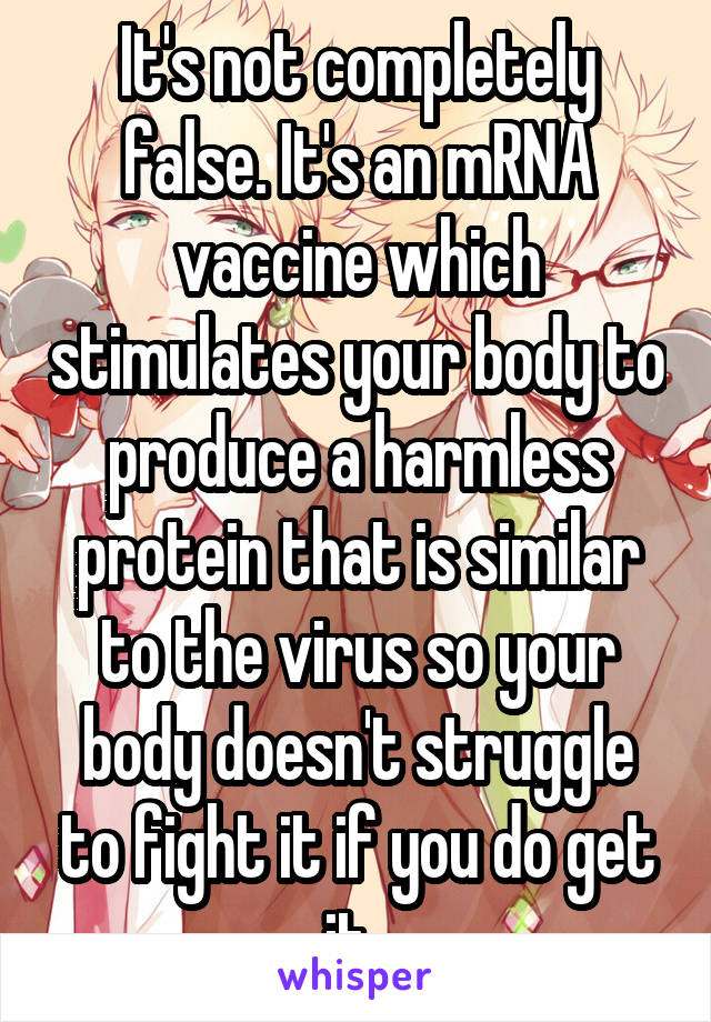 It's not completely false. It's an mRNA vaccine which stimulates your body to produce a harmless protein that is similar to the virus so your body doesn't struggle to fight it if you do get it. 