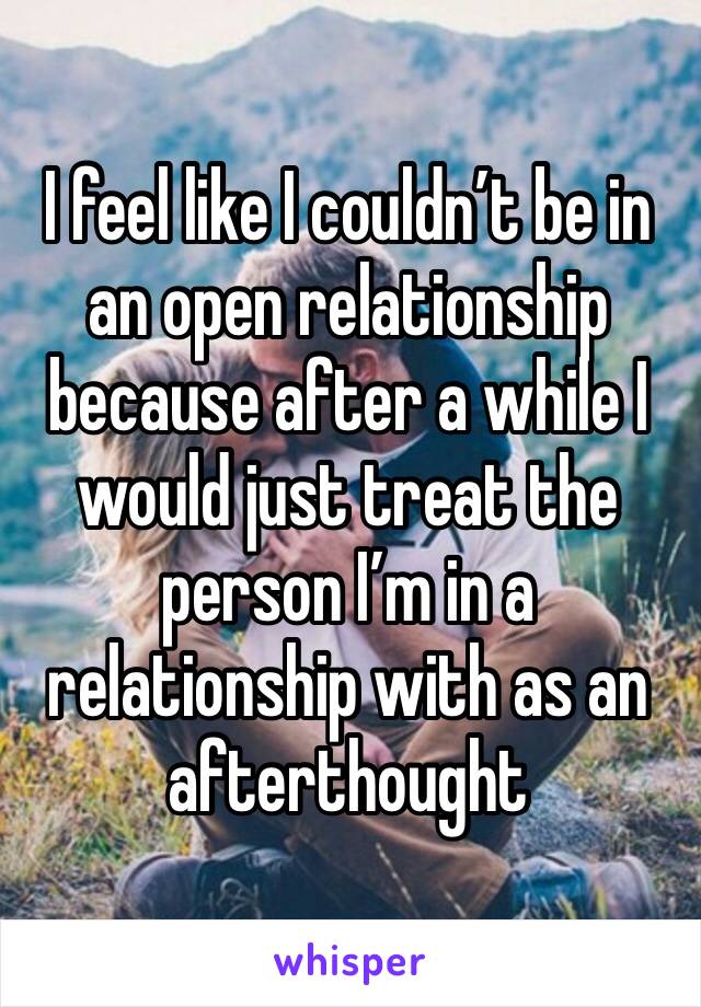 I feel like I couldn’t be in an open relationship because after a while I would just treat the person I’m in a relationship with as an afterthought 