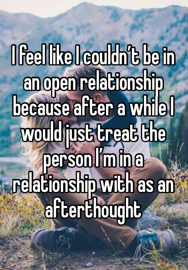 I feel like I couldn’t be in an open relationship because after a while I would just treat the person I’m in a relationship with as an afterthought 