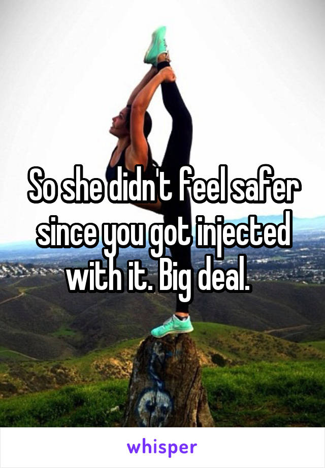 So she didn't feel safer since you got injected with it. Big deal.  