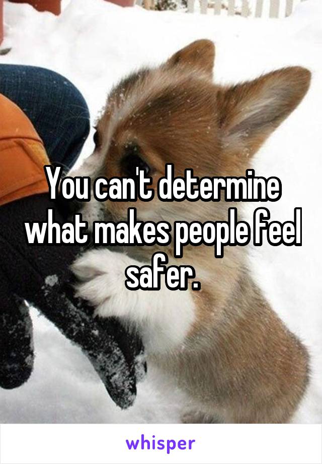 You can't determine what makes people feel safer.