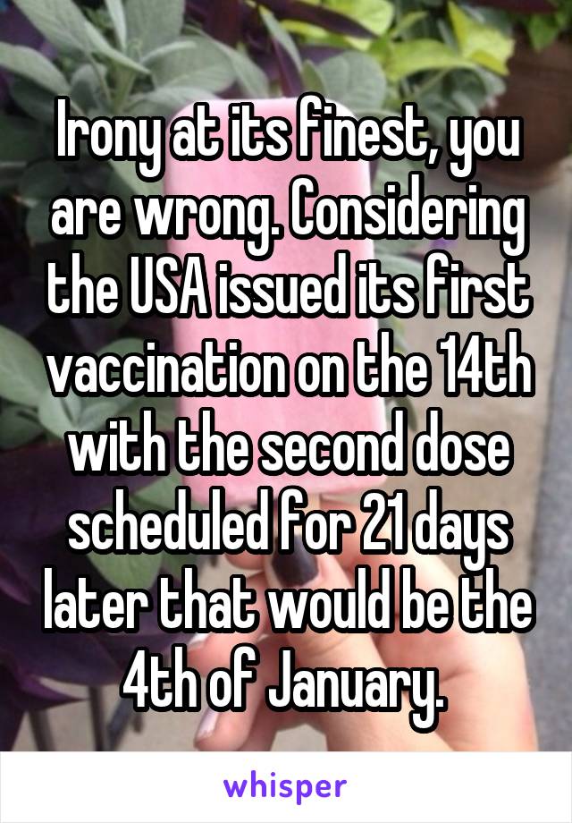 Irony at its finest, you are wrong. Considering the USA issued its first vaccination on the 14th with the second dose scheduled for 21 days later that would be the 4th of January. 