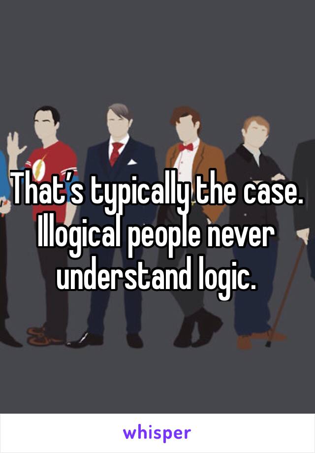 That’s typically the case. Illogical people never understand logic. 