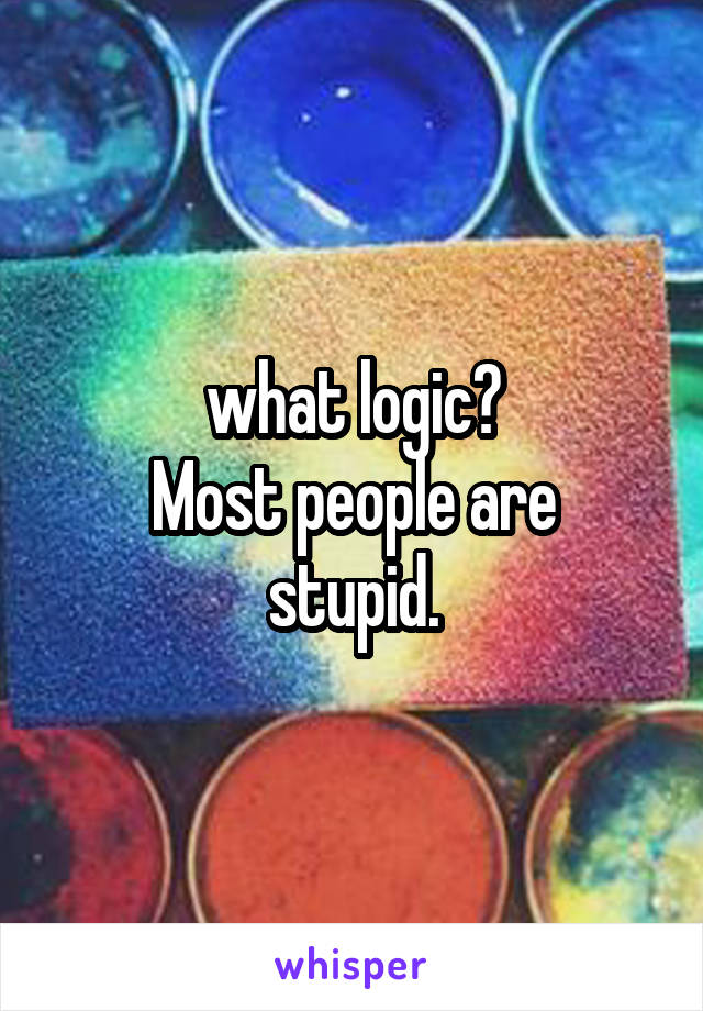 what logic?
Most people are stupid.